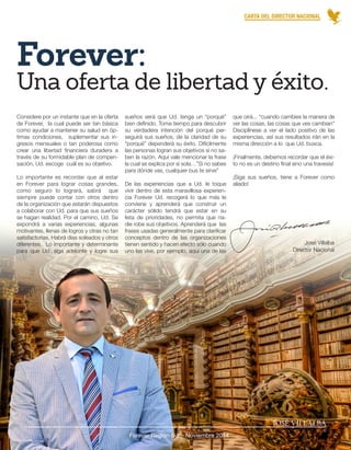 CARTA DEL DIRECTOR NACIONAL 
JOSÉ VILLALBA 
Forever Región Sur - Noviembre 2014 
6 
José Villalba 
Director Nacional 
Forever: 
sueños será que Ud. tenga un “porqué” 
bien definido. Tome tiempo para descubrir 
su verdadera intención del porqué per-seguirá 
sus sueños, de la claridad de su 
“porqué” dependerá su éxito. Difícilmente 
las personas logran sus objetivos si no sa-ben 
la razón. Aquí vale mencionar la frase 
la cual se explica por si sola…”Si no sabes 
para dónde vas, cualquier bus te sirve” 
De las experiencias que a Ud. le toque 
vivir dentro de esta maravillosa experien-cia 
Forever Ud. recogerá lo que más le 
conviene y aprenderá que construir un 
carácter sólido tendrá que estar en su 
lista de prioridades, no permita que na-die 
robe sus objetivos. Aprenderá que las 
frases usadas generalmente para clarificar 
conceptos dentro de las organizaciones 
tienen sentido y hacen efecto sólo cuando 
uno las vive, por ejemplo, aquí una de las 
Considere por un instante que en la oferta 
de Forever, la cual puede ser tan básica 
como ayudar a mantener su salud en óp-timas 
condiciones, suplementar sus in-gresos 
mensuales o tan poderosa como 
crear una libertad financiera duradera a 
través de su formidable plan de compen-sación, 
Ud. escoge cuál es su objetivo. 
Lo importante es recordar que al estar 
en Forever para lograr cosas grandes, 
como seguro lo logrará, sabrá que 
siempre puede contar con otros dentro 
de la organización que estarán dispuestos 
a colaborar con Ud. para que sus sueños 
se hagan realidad. Por el camino, Ud. Se 
expondrá a varias experiencias, algunas 
motivantes, llenas de logros y otras no tan 
satisfactorias. Habrá días soleados y otros 
diferentes. Lo importante y determinante 
para que Ud. siga adelante y logre sus 
que oirá... “cuando cambies la manera de 
ver las cosas, las cosas que ves cambian” 
Disciplínese a ver el lado positivo de las 
experiencias, así sus resultados irán en la 
misma dirección a lo que Ud. busca. 
¡Finalmente, debemos recordar que el éxi-to 
no es un destino final sino una travesía! 
¡Siga sus sueños, tiene a Forever como 
aliado! 
Una oferta de libertad y éxito. 
 