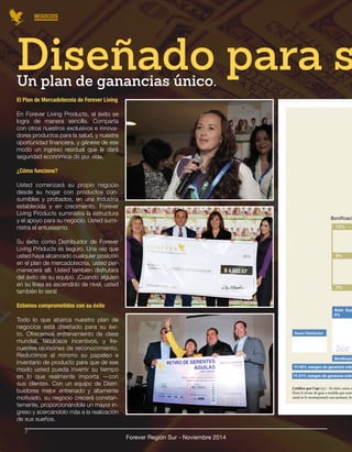NEGOCIOS 
Forever Región Sur - Noviembre 2014 
Un plan de ganancias único. Diseñado para su El Plan de Mercadotecnia de Forever Living 
En Forever Living Products, el éxito se 
logra de manera sencilla. Comparta 
con otros nuestros exclusivos e innova-dores 
productos para la salud, y nuestra 
oportunidad financiera, y gánese de ese 
modo un ingreso residual que le dará 
seguridad económica de por vida. 
¿Cómo funciona? 
Usted comenzará su propio negocio 
desde su hogar con productos con-sumibles 
y probados, en una industria 
establecida y en crecimiento. Forever 
Living Products suministra la estructura 
y el apoyo para su negocio. Usted sumi-nistra 
el entusiasmo. 
Su éxito como Distribuidor de Forever 
Living Products es seguro. Una vez que 
usted haya alcanzado cualquier posición 
en el plan de mercadotecnia, usted per-manecerá 
allí. Usted también disfrutará 
del éxito de su equipo. ¡Cuando alguien 
en su línea es ascendido de nivel, usted 
también lo será! 
Estamos comprometidos con su éxito 
Todo lo que abarca nuestro plan de 
negocios está diseñado para su éxi-to. 
Ofrecemos entrenamiento de clase 
mundial, fabulosos incentivos, y fre-cuentes 
reuniones de reconocimiento. 
Reducimos al mínimo su papeleo e 
inventario de producto para que de ese 
modo usted pueda invertir su tiempo 
en lo que realmente importa —con 
sus clientes. Con un equipo de Distri-buidores 
mejor entrenado y altamente 
motivado, su negocio crecerá constan-temente, 
proporcionándole un mayor in-greso 
y acercándolo más a la realización 
de sus sueños. 
7 
 