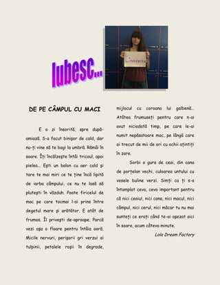 DE PE CÂMPUL CU MACI
E o zi însorită, spre după-
amiază. S-a facut binişor de cald, dar
nu-ţi vine să te bagi la umbră. Rămâi în
soare. Îţi încălzeşte întâi tricoul, apoi
pielea... Eşti un balon cu aer cald şi
tare te mai miri ce te ţine încă lipită
de iarba câmpului, ce nu te lasă să
pluteşti în văzduh. Poate firicelul de
mac pe care tocmai l-ai prins între
degetul mare şi arătător. E atât de
frumos. Îl priveşti de-aproape. Parcă
vezi aşa o floare pentru întâia oară.
Micile nervuri, perişorii gri verzui ai
tulpinii, petalele roşii în degrade,
mijlocul cu coroana lui galbenă…
Atâtea frumuseţi pentru care n-ai
avut niciodată timp, pe care le-ai
numit nepăsatoare mac, pe lângă care
ai trecut de mii de ori cu ochii aţintiţi
în zare.
Sorbi o gura de ceai, din cana
de porţelan vechi, culoarea untului cu
vesele buline verzi. Simţi ca ţi s-a
întamplat ceva, ceva important pentru
că nici ceaiul, nici cana, nici macul, nici
câmpul, nici cerul, nici măcar tu nu mai
sunteţi ce eraţi când te-ai aşezat aici
în soare, acum câteva minute.
Lola Dream Factory
 