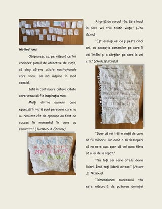 Motivational
Obişnuiesc ca, pe măsură ce îmi
creionez planul de obiective de viaţă,
să aleg câteva citate motivaţionale
care vreau să mă inspire în mod
special.
Iată în continuare câteva citate
care vreau să fie inspiraţia mea:
Mulţi dintre oamenii care
eşuează în viaţă sunt persoane care nu
au realizat cât de aproape au fost de
succes în momentul în care au
renunţat.” (THOMAS A. EDISON)
Ai grijă de corpul tău. Este locul
în care vei trăi toată viaţa.” (JIM
ROHN)
“Eşti acelaşi azi ca şi peste cinci
ani, cu excepţia oamenilor pe care îi
vei întâlni şi a cărţilor pe care le vei
citi.” (CHARLIE JONES)
“Sper că vei trăi o viaţă de care
să fii mândru. Iar dacă o să descoperi
că nu este aşa, sper că vei avea tăria
să o iei de la capăt.”
“Nu toţi cei care citesc devin
lideri. Însă toţi liderii citesc.” (HARRY
S. TRUMAN)
“Dimensiunea succesului tău
este măsurată de puterea dorinţei
 