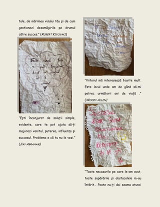 tale, de mărimea visului tău şi de cum
gestionezi dezamăgirile pe drumul
către succes.” (ROBERT KIYOSAKI)
“Eşti înconjurat de soluţii simple,
evidente, care te pot ajuta să-ţi
majorezi venitul, puterea, influenţa şi
succesul. Problema e că tu nu le vezi.”
(JAY ABRAHAM)
“Viitorul mă interesează foarte mult.
Este locul unde am de gând să-mi
petrec următorii ani de viaţă .”
(WOODY ALLEN)
“Toate necazurile pe care le-am avut,
toate supărările şi obstacolele m-au
întărit… Poate nu-ţi dai seama atunci
 