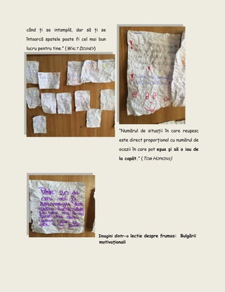 când ţi se intamplă, dar să ţi se
întoarcă spatele poate fi cel mai bun
lucru pentru tine.” (WALT DISNEY)
“Numărul de situaţii în care reuşesc
este direct proporţional cu numărul de
ocazii în care pot eşua şi să o iau de
la capăt.” (TOM HOPKINS)
Imagini dintr-o lectie despre frumos: Bulgării
motivaţionali
 