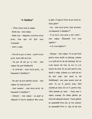 "A îmblânzi"
... “Chiar atunci sosi şi vulpea:
- Bună ziua - zise vulpea.
- Bună ziua - răspunse cuviincios micul
prinţ. Cine eşti tu? Eşti tare
frumoasă...
- Sunt o vulpe.
- Vino să te joci cu mine - o pofti micul
prinţ. Sunt atât de trist.
- Nu pot să mă joc cu tine - zise
vulpea. Nu sunt îmblânzită.
- A! iartă-mă - rosti micul prinţ... Ce
înseamnă "a îmblânzi"?
- Nu eşti de prin părţile locului - zise
vulpea. Ce cauţi pe-aici?
- Caut oamenii - zise micul prinţ. Ce
înseamnă "a îmblânzi"?
- Oamenii - zise vulpea - au puşti şi
vânează. E foarte neplăcut! Mai cresc
şi găini. E sigurul folos de pe urma lor.
Cauţi găini?
- Nu - zise micul prinţ. Caut prieteni.
Ce înseamnă "a îmblânzi"?
- E un lucru care prea e dat uitării -
zise vulpea. Înseamnă "a-ţi crea
legături" ...
- A-ţi crea legături?
- Desigur - zise vulpea. Tu nu eşti încă
pentru mine decât un băieţaş, aidoma
cu o sută de mii de alţi băieţaşi. Iar eu
n-am nevoie de tine. Şi nici tu n-ai
nevoie de mine. Eu nu sunt pentru tine
decât o vulpe, aidoma cu o sută de mii
de alte vulpi. Dar dacă tu mă
îmblânzeşti, vom avea nevoie unul de
altul. Tu vei fi, pentru mine, fără
seamăn pe lume. Eu voi fi, pentru tine,
fără seamăn pe lume ... Viaţa mea e
veşnic aceeaşi. Eu vânez găinile, pe
mine mă vânează oamenii. Toate găinile
se aseamănă între ele, şi toţi oamenii
se aseamănă între ei. Aşa că mă cam
 