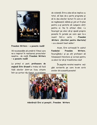 Freedom Writers – o poveste reală!
Vă recomandăm să urmăriţi filmul care
ne-a inspirat în realizarea proiectelor
noastre… de viaţă: Freedom Writers
– o poveste reală!
La primul ei post, profesoara de
engleză Erin Gruwell a trebui să facă
faţă elevilor dintr-un liceu situate
într-un cartier rău-famat, cu probleme
de violenţă. Erin a ales să se implice cu
totul, să lase de-o parte programa şi
să le dea elevilor lecturi în care ei să
se regăsească, luându-şi job-uri în plus
pentru a-şi permite să cumpere cărţi
pentru ei. Nu în ultimul rând, i-a
încurajat pe elevi să-şi spună propria
poveste în jurnale pe care apoi le-a
reunit într-o carte – Freedom
Writers (Scriitori pentru libertate)
– ce a devenit best seller!
Acum, Erin activează în cadrul
Fundaţiei Freedom Writers,
încurajându-i şi pe alţi profesori să
folosească literatura şi scrisul pentru
ca elevii lor să-şi transforme visul!
În paginile revistei noastre veţi
găsi scrisorile pe care le-am scris
eroilor din această poveste!
Adevăraţii Eroi ai poveştii… Freedom Writers
 