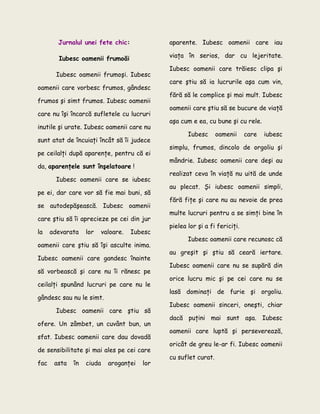 Jurnalul unei fete chic:
Iubesc oamenii frumoăi
Iubesc oamenii frumoşi. Iubesc
oamenii care vorbesc frumos, gândesc
frumos şi simt frumos. Iubesc oamenii
care nu îşi încarcă sufletele cu lucruri
inutile şi urate. Iubesc oamenii care nu
sunt atat de încuiaţi încât să îi judece
pe ceilalţi după aparenţe, pentru că ei
da, aparenţele sunt înşelatoare !
Iubesc oamenii care se iubesc
pe ei, dar care vor să fie mai buni, să
se autodepăşească. Iubesc oamenii
care ştiu să îi aprecieze pe cei din jur
la adevarata lor valoare. Iubesc
oamenii care ştiu să îşi asculte inima.
Iubesc oamenii care gandesc înainte
să vorbească şi care nu îi rănesc pe
ceilalţi spunând lucruri pe care nu le
gândesc sau nu le simt.
Iubesc oamenii care ştiu să
ofere. Un zâmbet, un cuvânt bun, un
sfat. Iubesc oamenii care dau dovadă
de sensibilitate şi mai ales pe cei care
fac asta în ciuda aroganţei lor
aparente. Iubesc oamenii care iau
viaţa în serios, dar cu lejeritate.
Iubesc oamenii care trăiesc clipa şi
care ştiu să ia lucrurile aşa cum vin,
fără să le complice şi mai mult. Iubesc
oamenii care ştiu să se bucure de viaţă
aşa cum e ea, cu bune şi cu rele.
Iubesc oamenii care iubesc
simplu, frumos, dincolo de orgoliu şi
mândrie. Iubesc oamenii care deşi au
realizat ceva în viaţă nu uită de unde
au plecat. Şi iubesc oamenii simpli,
fără fiţe şi care nu au nevoie de prea
multe lucruri pentru a se simţi bine în
pielea lor şi a fi fericiţi.
Iubesc oamenii care recunosc că
au greşit şi ştiu să ceară iertare.
Iubesc oamenii care nu se supără din
orice lucru mic şi pe cei care nu se
lasă dominaţi de furie şi orgoliu.
Iubesc oamenii sinceri, oneşti, chiar
dacă puţini mai sunt aşa. Iubesc
oamenii care luptă şi perseverează,
oricât de greu le-ar fi. Iubesc oamenii
cu suflet curat.
 