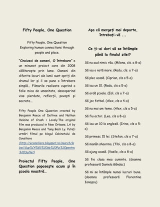 Fifty People, One Question
Fifty People, One Question
Exploring human connections through
people and place.
“Cincizeci de oameni, O întrebare” e
un minunat proiect care din 2008
călătoreşte prin lume. Oameni din
diferite locuri ale lumii sunt opriţi din
drumul lor şi li se pune o întrebare
simplă... Filmarile realizate cuprind o
felie mica de umanitate, descoperind
vise pierdute, reflecţii, poveşti şi
secrete...
Fifty People One Question created by
Benjamin Reece of Deltree and Nathan
Heleine of Crush + Lovely.The original
film was produced in New Orleans, LA by
Benjamin Reece and Tung Bach Ly. Puteţi
urmări filmul pe blogul Cabinetului de
Consiliere
(http://econsiliere.blogspot.ro/search/la
bel/Sup%C4%83%20de%20Pui%20pentru
%20Suflet)
Proiectul Fifty People, One
Question poposeşte acum şi în
şcoala noastră…
Aşa că mergeţi mai departe,
întrebaţi-vă ...
Ce ţi-ai dori să se întâmple
până la finalul zilei?
Să nu aud nimic rău. (Milena, cls. a 8-a)
Să iau o notă mare. (Radu, cls. a 7-a)
Să plec acasă. (Ciprian, cls a 5-a)
Să iau un 10. (Radu, cls a 5-a)
Să ardă şcoala. (Edi, cls a 7-a)
Să joc fotbal. (Alex, cls a 4-a)
Să nu mai am teme. (Alex, cls a 5-a)
Să fiu actor. (Leo, cls a 8-a)
Să iau un 10 la engleză. (Irina, cls a 5-
a)
Să primesc 15 lei. (Stefan, cls a 7-a)
Să manân shaorma. (Tibi, cls a 8-a)
Să ajung acasă. (Vasile, cls a 8-a)
Să fie clasa mea cuminte. (doamna
profesoară Daniela Gândac)
Să mi se întâmple numai lucruri bune.
(doamna profesoară Florentina
Ionaşcu)
 