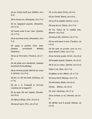 Să joc fotbal toată ziua. (Cătălin, cls a
5-a)
Să nu facem ore. (Georgiana, cls a 7-a)
Să se lungească pauzele. (Ruxandra,
cls a 2-a)
Să facem orele în aer liber. (Ştefan,
cls. a 7-a)
Să se scurteze orele. (Alexandra, cls a
7-a)
Să ajung la şedinţa fetei mele.
(doamna profesoară Mihaela
Canacheu)
Să iau un 10 la mate. (Teodora, cls a 7-
a)
Să mă plimb prin Herăstrău. (doamna
secretară Corina Baltag)
Să se termine şcoala fără să iau vreun
4. (Ştefan, cls a 5-a)
Să am o zi cât mai bună. (Andreea, cls
a 7-a)
Să am o zi frumoasă şi fericită.
(„doamna de la magazin”)
Să se sune cât mai repede. (Niculae,
cls a 5-a)
Să câştig la Bingo. (Ilie, cls a 8-a)
Să merg în parc. (Prio, cls a 8-a)
Să nu fac mate. (Irina, cls 6-a)
Să joc forbal. (Rareş, cls a 8-a)
Să iau 10 la română. (Andrei, a 6-a)
Să scap de ore. (Ionuţ, cls a 7-a)
Să fac testul de la română bine.
(Robert, cls a 5-a)
Să merg la Mc. (Antonio, cls a 7-a)
Să iau notă mare la test. (Teodora, cls
a 6-a)
Să mă sune un prieten care nu m-a
sunat demult. (Alex, cls a 7-a)
Să se termine şcoala. (Cristi, cls a 8-a)
Să înceapă vacanţa. (Cosmin, cls a 8-a)
Să-mi iau un ciubuc. (Ştefan, cls a 6-a)
Habar n-am. (Dan, cls a 7-a)
Să găsesc un leu. (Matei, cls. a 7-a)
Să merg afară. (George, cls a 7-a)
Să vină mama. (Radu, cls a 6-a)
Să plec. (Raluca, cls a 8-a)
Să zbor. (Andreea, cls a 7-a)
Să nu vorbesc cu voi. (Antonia, cls a 6-
a)
Să cântăm ceva în şcoală. (Denisa, cls
a 6-a)
 