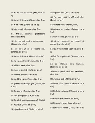 Să nu mă cert cu Nicola. (Ana, cls a 5-
a)
Să iau un 10 la mate. (Negru, cls a 7-a)
Să n-am teme. (Ioana, cls a 8-a)
Să plec acasă. (Cosmina, cls a 7-a)
Să trăiesc. (doamna profesoară
Mihaela Reiter)
Să fiu cea mai bună la antrenament.
(Bianca, cls. a 5-a)
Să iau câte un 10 la fiecare oră.
(Brenda, cls a 5-a)
Să iau un 10 la mate. (Matei, cls a 8-a)
Să nu fiu ascultat. (Ştefan, cls a 8-a)
Să slăbesc. (Ana, cls a 6-a)
Să merg la piscină. (Carla, cls a 6-a)
Să dansăm. (Nicole, cls a 6-a)
Să iau 10 la fizică. (Tony, cls a 6-a)
Să găsesc un IPS6 pe jos. (Nicola, cls
a 6-a)
Să ia şcoala foc. (Alex, cls a 6-a)
Să fac sport până la sfârşitul zilei.
(Ionuţ, cls a 4)
Să iau note bune. (Marina, cls 4)
Să primesc un telefon. (Eduard, cls a
5-a)
Să luăm vacanţă. (Matei, cls 5-a)
Să devin cunoscută cu dansul şi
muzica. (Natalia, cls 6)
Să iau 10 la engleză. (Daniela, cls a 5-
a)
Să îmi fac o prietenă. (Antonio, cls a
7-a)
Să se întâmple ceva frumos...
(Iasmina, cls a 7-a)
Să mestec gumă toată ora. (Andreea,
cls a 6-a)
O bătaie cu apă. (Mălina, cls a 7-a)
Să iau un 10 la franceză. (Bianca, cls a
6-a)
Să fie soare. (Cosmina, cls a 7-a)
Să vină El la şcoală. ( X, cls 7-a)
Să fiu sănătoasă. (doamna prof. State)
Să nu plouă. (profa de sport)
Să ajung la concert. (Radu, cls a 6-a)
Să fie linişte şi pace. (Alexandra, cls a
7-a)
Să merg la film. (Mihai, cls a 5-a)
Să fie pace în lume. (Dani, cls a 6-a)
Să zâmbească lumea. (Ioana, cls a 7-a)
 