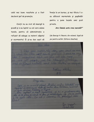 celel mai bune rezultate şi a fost
declarat şef de promoţie.
Coioţii nu au vrut să meargă la
şcoală şi s-au luptat cu cel care aduna
taxele, pentru că administraţia a
refuzat să adauge ca materii săpatul
şi scormonitul. Ei şi-au dus copiii să
înveţe la un bursuc, şi mai târziu li s-
au alăturat marmotele şi popândăii
pentru a pune bazele unei şcoli
private.
Are fabula asta vreo morală?”
(de George H. Reavis; din volumul Supă de
pui pentru suflet. Editura Amaltea).
 