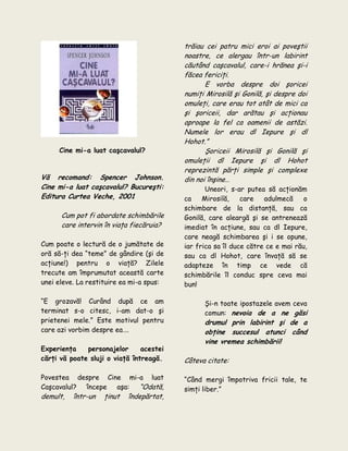Cine mi-a luat caşcavalul?
Vă recomand: Spencer Johnson.
Cine mi-a luat caşcavalul? Bucureşti:
Editura Curtea Veche, 2001
Cum pot fi abordate schimbările
care intervin în viaţa fiecăruia?
Cum poate o lectură de o jumătate de
oră să-ţi dea “teme” de gândire (şi de
acţiune!) pentru o viaţă? Zilele
trecute am împrumutat această carte
unei eleve. La restituire ea mi-a spus:
“E grozavă! Curând după ce am
terminat s-o citesc, i-am dat-o şi
prietenei mele.” Este motivul pentru
care azi vorbim despre ea….
Experienţa personajelor acestei
cărţi vă poate sluji o viaţă întreagă.
Povestea despre Cine mi-a luat
Caşcavalul? începe aşa: “Odată,
demult, într-un ţinut îndepărtat,
trăiau cei patru mici eroi ai poveştii
noastre, ce alergau într-un labirint
căutând caşcavalul, care-i hrănea şi-i
făcea fericiţi.
E vorba despre doi şoricei
numiţi Mirosilă şi Gonilă, şi despre doi
omuleţi, care erau tot atât de mici ca
şi şoriceii, dar arătau şi acţionau
aproape la fel ca oamenii de astăzi.
Numele lor erau dl Iepure şi dl
Hohot.”
Şoriceii Mirosilă şi Gonilă şi
omuleţii dl Iepure şi dl Hohot
reprezintă părţi simple şi complexe
din noi înşine…
Uneori, s-ar putea să acţionăm
ca Mirosilă, care adulmecă o
schimbare de la distanţă, sau ca
Gonilă, care aleargă şi se antrenează
imediat în acţiune, sau ca dl Iepure,
care neagă schimbarea şi i se opune,
iar frica sa îl duce către ce e mai rău,
sau ca dl Hohot, care învaţă să se
adapteze în timp ce vede că
schimbările îl conduc spre ceva mai
bun!
Şi-n toate ipostazele avem ceva
comun: nevoia de a ne găsi
drumul prin labirint şi de a
obţine succesul atunci când
vine vremea schimbării!
Câteva citate:
“Când mergi împotriva fricii tale, te
simţi liber.”
 