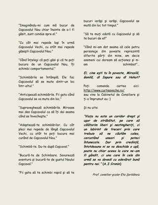 “Imaginându-mi cum mă bucur de
Caşcavalul Nou chiar înainte de a-l fi
găsit, sunt condus spre el.”
“Cu cât mai repede laşi în urmă
Caşcavalul Vechi, cu atât mai repede
găseşti Caşcavalul Nou.”
“Când înţelegi că poţi găsi şi că te poţi
bucura de un Caşcavalul Nou, îţi
schimbi comportamentul.”
“Schimbările se întâmplă. Ele fac
Caşcavalul să se mute dintr-un loc
într-altul.”
“Anticipează schimbările. Fii gata când
Caşcavalul se va muta din loc.”
“Supraveghează schimbările. Miroase
mai des Caşcavalul ca să îţi dai seama
când se învecheşte.”
“Adaptează-te schimbărilor. Cu cât
pleci mai repede de lângă Caşcavalul
Vechi, cu atât te poţi bucura mai
curând de Caşcavalul Nou.”
“Schimbă-te. Du-te după Caşcaval.”
“Bucură-te de Schimbare. Savurează
aventura şi bucură-te de gustul Noului
Caşcaval.”
“Fii gata să te schimbi rapid şi să te
bucuri iarăşi şi iarăşi. Caşcavalul se
mută din loc tot timpul.”
“Să te muţi odată cu Caşcavalul şi să
te bucuri de el!”
“Când mi-am dat seama că cele patru
personaje din poveste reprezintă
diferite părţi din mine, am decis
asemeni cui doream să acţionez şi m-
am schimbat”…
Ei, cine eşti tu în poveste, Mirosilă,
Gonilă, dl Iepure sau dl Hohot?
Poţi comanda cartea aici:
http://www.curteaveche.ro/
sau vino la Cabinetul de Consiliere şi
ţi-o împrumut eu :)
Şi nu uita:
“Viaţa nu este un coridor drept şi
uşor de străbătut, pe care să
călătorim liberi şi nestingheriţi, ci
un labirint de treceri prin care
trebuie să ne căutăm calea,
cercetând uneori şi poteci
întunecate. Dar prin credinţă,
întotdeauna ni se va deschide o uşă,
poate nu chiar aceea la care ne-am
fi gândit, ci una care în cele din
urmă se va dovedi cu adevărat bună
pentru noi.” (A.J.Cronin)
Prof. consilier şcolar Eta Şerbănoiu
 