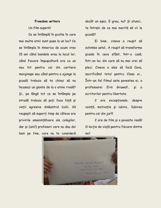 Freedom writers
Un film superb!
Ce se întâmplă în şcolile în care
mai multe etnii sunt puse la un loc? Ce
se întâmpla în America de acum vreo
15 ani când bandele erau la locul lor,
când fiecare împuşcătură era ca un
nou hit pentru cei din cartiere
marginaşe sau când pentru a ajunge la
şcoală trebuia să te chinui să nu
încasezi un glonte de la o etnie rivală?
Şi.. pe lângă tot ce se întâmpla pe
stradă trebuia să poţi face faţă şi
vieţii agresive dinăuntrul lcolii. Să
reuşeşti să suporţi timp de câteva ore
privirile ameninţătoare ale colegilor,
dar şi (unii!) profesori care nu dau doi
bani pe tine, care nu te consideră
decât un eşec. E greu, nu? Şi atunci..
te întrebi de ce mai merită să vii la
şcoală?
Ei bine.. cineva a reuşit să
schimbe asta!.. A reuşit să transforme
şcoala în ceva sfânt, într-o casă,
într-un loc din care să nu mai vrei să
pleci. Cineva a ales să facă Ceva,
sacrificând totul pentru Clasa ei...
Într-un fel filmul este povestea ei, a
profesoarei Erin Gruwell… şi a
scriitorilor pentru libertate.
2 ore excepţionale, despre
voinţă, motivaţie şi iubire.. Iubirea
pentru cei din jur!!!
2 ore de film şi o poveste reală!
O lecţie de viaţă pentru fiecare dintre
noi!
 