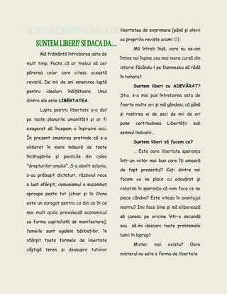Mă frământă întrebarea asta de
mult timp. Poate că ar trebui să cer
părerea celor care citesc această
revistă. De mii de ani omenirea luptă
pentru idealuri înălţătoare. Unul
dintre ele este LIBERTATEA.
Lupta pentru libertate s-a dat
pe toate planurile umanităţii şi ar fi
exagerat să începem o înşiruire aici.
În prezent omenirea pretinde că s-a
eliberat în mare măsură de toate
încătuşările şi piedicile din calea
"drepturilor omului". S-a abolit sclavia,
s-au prăbuşit dictaturi, războiul rece
a luat sfârşit, comunismul a sucombat
aproape peste tot (chiar şi în China
este un surogat pentru ca din ce în ce
mai mult acolo prevalează economicul
ca forma capitalistă de manifestare),
femeile sunt egalele bărbaţilor, în
sfârşit toate formele de libertate
câştigă teren şi deasupra tuturor
libertatea de exprimare (până şi elevii
au propriile reviste acum! )
Mă întreb însă, oare nu ne-am
întins noi înşine cea mai mare cursă din
istorie făcându-l pe Dumnezeu să râdă
în hohote?
Suntem liberi cu ADEVĂRAT?
Ştiu, s-a mai pus întrebarea asta de
foarte multe ori şi mă gândesc că până
şi rostirea ei de zeci de mii de ori
pune certitudinea Libertăţii sub
semnul îndoielii...
Suntem liberi să facem ce?
… Este oare libertate speranţa
într-un viitor mai bun care îţi omoară
de fapt prezentul? Caţi dintre noi
facem ce ne place cu adevărat şi
robotim în speranţa că vom face ce ne
place cândva? Este viteza în avantajul
nostru? Imi face bine şi mă eliberează
să cunosc pe oricine într-o secundă
sau să-mi descarc toate problemele
lumii în laptop?
Mister mai exista? Oare
misterul nu este o forma de libertate
 