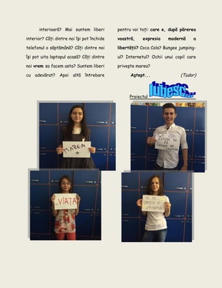 interioară? Mai suntem liberi
interior? Câţi dintre noi îşi pot închide
telefonul o săptămână? Câţi dintre noi
îşi pot uita laptopul acasă? Câţi dintre
noi vrem sa facem asta? Suntem liberi
cu adevărat? Apoi altă întrebare
pentru voi toţi: care e, după părerea
voastră, expresia modernă a
libertăţii? Coca Cola? Bungee jumping-
ul? Internetul? Ochii unui copil care
priveşte marea?
Aştept... (Tudor)
Proiectul
 