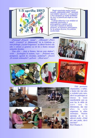 După experienţa anului trecut,
această „săptămână altfel‖ dedicată
activităților educative extrașcolare
a fost aşteptată cu multă nerăbdare
de elevi şi planificată după un orar
special.
Cadrele didactice s-au străduit să
răspundă intereselor şi
preocupărilor copiilor, să le
valorifice talentul în diferite
domenii, să stimuleze participarea
lor la acțiuni diverse, în contexte
nonformale.
„Fluturaşii‖,„Puişorii moţaţi‖, „Albinuţele‖,„Piticii
isteţi‖, „Licuricii‖ şi „Buburuzele‖ de la Grădiniţa cu
orar prelungit „Lucian Grigorescu‖ au dăruit fiecărei zile
câte o culoare şi generice cu rol de a ilustra mesajul
acţiunilor derulate.
Ziua albă – „Isteţ şi frumos, într-un corp sănătos‖;
verde – „Ecologiştii în acţiune; roşie – „Prietenul meu,
pompierul, agentul de circulaţie, jandarmul‖; albastră
„Pe urmele strămoşilor‖; galbenă – „Micul actor‖.
Fără presiunea
clopoţelului, a tablei,
a lecţiei dar mai ales
a evaluării prin note,
elevii au participat cu
interes la toate
manifestările care au
avut loc în sălile de
c u r s s a u î n
laboratoare, dar mai
a l e s l a c e l e
organizate în afara
instituţiei. Nutrim
speranţa că se va
adeveri zicala: „Când
ştii mai multe, devii
mai bun!‖
Prof. Penelea T.
 
