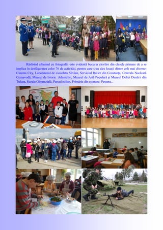 Răsfoind albumul cu fotografii, este evidentă bucuria elevilor din clasele primare de a se
implica în desfăşurarea celor 76 de activităţi, pentru care s-au ales locaţii dintre cele mai diverse:
Cinema City, Laboratorul de ciocolată Silvian, Serviciul Rutier din Constanţa, Centrala Nucleară
Cernavodă, Muzeul de Istorie Adamclisi, Muzeul de Artă Populară şi Muzeul Deltei Dunării din
Tulcea, Şcoala Gimnazială, Parcul eolian, Primăria din comuna Peştera...
 