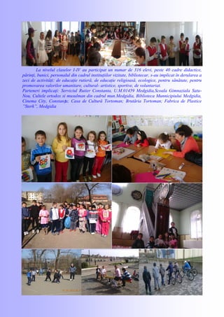 La nivelul claselor I-IV au participat un numar de 316 elevi, peste 40 cadre didactice,
părinţi, bunici, personalul din cadrul instituţiilor vizitate, bibliotecar, s-au implicat în derularea a
zeci de activităţi: de educaţie rutieră, de educaţie religioasă, ecologice, pentru sănătate, pentru
promovarea valorilor umanitare, cultural- artistice, sportive, de voluntariat.
Parteneri implicaţi: Serviciul Rutier Constanta, U.M.01459 Medgidia,Scoala Gimnaziala Satu-
Nou, Cultele ortodox si musulman din cadrul mun.Medgidia, Biblioteca Munnicipiului Medgidia,
Cinema City, Constanța; Casa de Cultură Tortoman; Brutăria Tortoman; Fabrica de Plastice
”Sterk”, Medgidia
 