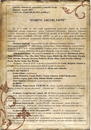 Concurs National de cunoaștere a valorilor locale
ianuarie - martie 2013
CAEN Nr. 35266/1/06.03.2013, nr.890 p.3
“OAMENI , LOCURI, FAPTE”
De la o ediție la alta creşte popularitatea proiectului propus de Ș coala
Gimnazială ,,Lucian Grigorescu” pentru Calendarul Activităților Educative Naționale
( CAEN). Debutând cu titulatura ,,OAMENI DE SEAMĂ AI ACESTOR LOCURI” în anul
2009, concursul ,,OAMENI, LOCURI, FAPTE” se află la a treia ediție şi rămâne o
competiție ce urmăreşte promovarea valorilor locale, pentru a le face cunoscute noilor
generaţii.
Parteneri implicați : Inspectoratul Şcolar Judetean Constanta, Primăria
Municipiului Medgidia, TV Alpha Media, Crucea Roşie- Filiala Medgidia, Centrul Militar
Medgidia, U.D.T.T.M.R- Filiala Medgidia, Palatul Copiilor Constanța, Muzeul de Istorie
Națională Constanta, Biblioteca Municipală Medgidia, Casa de Cultură ,,I.N.Roman”
1200 de participanţi: din judeţul Constanţa dar şi din judeţele Maramureş, Bihor,
Timiş, Hunedoara, Cluj, Alba, Gorj, Vâlcea, Argeş, Dâmbovița, Olt, Teleorman, Giurgiu,
Arad, Ialomiţa, Botoşani, Suceava, Prahova; Buzău, Sibiu, Caraş-Severin, Călăraşi,
Buzău, Bacău, Vaslui, Iaşi, Bistrița.
Secțiunea ,,Proiecte ECO” a permis şi partenerilor din Cehia, Bulgaria, Estonia şi
Croația să îşi demonstreze ataşamentul față de mediul înconjurător.
Elevii participanţi au fost îndrumaţi de 380 de cadre didactice
ECHIPA DE PROIECT:
Sorina Eftimi- coordonator
Laura Munteanu, Lenuţa Ştefan, Cornea Anişoara, Izabell Sprânceană,
Nicoleta Legian, Şeniz Etem, Simona Dănilă- evaluatori
Ionel Nedelcu- comunicare cu partenerii din străinătate
Secțiunile :
Secțiunea Picturi clasele P-I-II; III- IV , desen / pictură, realizată cu o tehnică la
alegere, format A4, pe una din temele: ,,Prietenii mei”; ,,Tradiții de sărbători”; ,,Familia
mea”.
Secțiunea Creaţii literare clasele III- VI Elevii participanţi vor redacta o
compunere, care să se încadreze în tema dată. Fiecare elev poate participa cu o singură
creaţie literară în proză sau versuri. Tematica: ,,Hora Unirii”; ,,Tradiții de sărbători”;
,,Familia mea”, ,,Locurile noastre”, ,,S-a intamplat candva...”.
Secţiunea Istorie locală – clasele VII-VIII - teme propuse: ,,Acum 20 de ani...” ;
,,Legende moderne”; ,,Eroi locali”. Elevii implicaţi vor relata, sub forma unui interviu o
întâmplare reală care s-a petrecut în comunitatea lor.
Secțiunea Proiecte ECO ( Prezentări PPT )– clasele V - X – tema propusă:
Protejarea mediului. Materialul va aduce în atenție o actiune/ un proiect având tema
propusă, derulat pe parcursul anului 2012.
Secţiunea Eseu: clasele IX-X -Conţinutul va fi inspirat de biografia unei singure
persoane, deosebit de înzestrată într-un anumit domeniu, care prin meritele sale a rămas în
istoria localităţii.
 