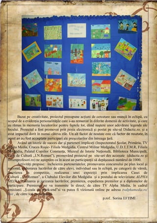 Bazat pe creativitate, proiectul presupune acţiuni de cercetare sau muncă în echipă, cu
scopul de a evidenţia personalităţile care s-au remarcat în diferite domenii de activitate, şi care
au rămas în memoria locuitorilor pentru faptele lor, dând naştere unor adevărate legende ale
locului. Proiectul a fost promovat prin poşta electronică şi postat pe site-ul Didactic.ro. şi a
avut impactul dorit în numai câteva zile. Un alt factor de noutate este că factor de noutate, în
acest an au fost acceptate participari ale preşcolarilor din întreaga țară.
Având un istoric de succes dar şi parteneri implicați (Inspectoratul Şcolar, Primăria, TV
Alpha Media, Crucea Roşie- Filiala Medgidia, Centrul Militar Medgidia, U.D.T.T.M.R, Filiala
Medgidia, Palatul Copiilor Constanța, Muzeul de Istorie Națională, Biblioteca Municipală,
Casa de Cultură ,,I.N.Roman‖), promovând proiectul pe site-uri des accesate (didactic.ro şi
forumprofesori.ro) ne aşteptăm ca în acest an participanţii să depăşească numărul de 1000.
Activităţi propuse: încheierea parteneriatelor, promovarea concursului pe plan local şi
naţional, elaborarea lucrărilor de către elevi, individual sau în echipă, pe categorii de vârstă,
înscrierea în competiţie, realizarea unei expoziţii prin implicarea Casei de
Cultură ,,I.N.Roman‖, a Clubului Elevilor din Medgidia şi a postului de televiziune ALPHA
MEDIA, evaluarea şi jurizarea lucrărilor, premierea, expedierea premiilor şi a diplomelor de
participare. Premierea se va transmite în direct, de către TV Alpha Media, în cadrul
emisiunii ,,Ș coala de week-end‖si va putea fi vizionată online pe adresa tvalphamedia.ro/
live , de către toți participanții.
p.rof.. Sorina EFTIMI
 