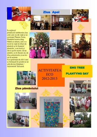 ACTIVITATEA
ECO
2012-2013
În mijlocul
primăverii sărbătorim ziua
celei care ne dă viaţă şi ne
ocroteşte Planeta Terra,
Pământul nostru drag.
Odată cu natura, care s-a
trezit la viaţă în triluri de
păsărele şi în foşnetul
plantelor, s-au trezit şi
elevii şcolii nostre. Şi-au
amintit, ca în fiecare an, de
Ziua pământului şi au tre-
cut la acţiune.
Eco-generaţia de elevi care
se formează în şcoală nu îşi
uită deviza Gândeşte /
Acţionează/ Salvează.
Ziua ApeiZiua Apei
ENO TREEENO TREE
PLANTYNG DAYPLANTYNG DAY
Ziua pământuluiZiua pământului
 