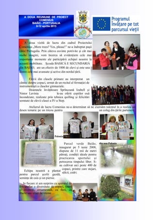 A doua vizită de lucru din cadrul Proiectului
Comenius „More trees? Yes, please!‖ ne-a îndreptat paşii
către Portugalia. Prin câteva cuvinte potrivite şi cât mai
multe imagini, vom încerca să evidenţiem cele mai
importante momente ale participării echipei noastre la
această mobilitate. Şcoala BASICÁ E SECUNDARIÁ
din BAIÃO, are un efectiv de 1000 de elevi şi este una
dintre cele mai avansate şi active din nordul ţării.
Elevii din clasele primare au interpretat un
cântec despre copaci, urmat de un recital al formaţiei de
instrumentişti a claselor gimnaziale.
Doamnele învăţătoare Sprînceană Izabell şi
Nistor Lavinia le-au oferit copiilor ouă
încondeiate, realizate prin tehnica quilling şi felicitări
semnate de elevii clasei a IV-a Step.
Atelierul de lucru Comenius ne-a determinat să ne exersăm talentul în a realiza un
desen tematic pe un tricou pentru un coleg din ţările partenere.
Polonia
din nou Polonia
Croaţia
Parcul verde Baião,
inaugurat pe 5 iunie 2008,
dispune de 11 mii de metri
pătraţi, condiţii ideale pentru
practicarea sportului şi
petrecerea timpului liber. S-
au cultivat aici peste 400 de
copaci, printre care stejari,
sălcii, cedri.
Echipa noastră a plantat
pentru parcul şcolii gazdă,
seminţe de cais şi un piersic.
In fiecare zi am surprins cu aparatul de
fotografiat o diversitate de copaci, tineri
şi înverziţi, ornamentali, cu flori, cu
fructe sau uitaţi de vreme…
A DOUA REUNIUNE DE PROIECTA DOUA REUNIUNE DE PROIECT
COMENIUSCOMENIUS
BAIÃOBAIÃO -- PORTUGALIAPORTUGALIA
88--12 aprilie 201312 aprilie 2013
 