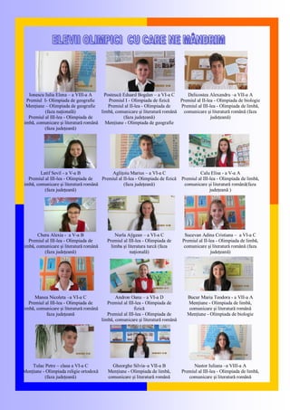 Ionescu Iulia Elena – a VIII-a A
Premiul I- Olimpiada de geografie
Menţiune – Olimpiada de geografie
(faza naţională)
Premiul al III-lea - Olimpiada de
limbă, comunicare şi literatură română
(faza judeţeană)
Posteucă Eduard Bogdan – a VI-a C
Premiul I - Olimpiada de fizică
Premiul al II-lea - Olimpiada de
limbă, comunicare şi literatură română
(faza judeţeană)
Menţiune - Olimpiada de geografie
Delicostea Alexandru –a VII-a A
Premiul al II-lea - Olimpiada de biologie
Premiul al III-lea - Olimpiada de limbă,
comunicare şi literatură română (faza
judeţeană)
Latif Sevil - a V-a B
Premiul al III-lea - Olimpiada de
limbă, comunicare şi literatură română
(faza judeţeană)
Agliţoiu Marius – a VI-a C
Premiul al II-lea - Olimpiada de fizică
(faza judeţeană)
Calu Elisa - a V-a A
Premiul al III-lea - Olimpiada de limbă,
comunicare şi literatură română(faza
judeţeană )
Chera Alexia - a V-a B
Premiul al III-lea - Olimpiada de
limbă, comunicare şi literatură română
(faza judeţeană)
Nurla Aÿgean – a VI-a C
Premiul al III-lea - Olimpiada de
limba şi literatura turcă (faza
naţională)
Sucevan Adina Cristiana – a VI-a C
Premiul al II-lea - Olimpiada de limbă,
comunicare şi literatură română (faza
judeţeană)
Manea Nicoleta –a VI-a C
Premiul al III-lea - Olimpiada de
limbă, comunicare şi literatură română
faza judeţeană
Andron Oana – a VI-a D
Premiul al III-lea - Olimpiada de
fizică
Premiul al III-lea - Olimpiada de
limbă, comunicare şi literatură română
Bucur Maria Teodora - a VII-a A
Menţiune - Olimpiada de limbă,
comunicare şi literatură română
Menţiune - Olimpiada de biologie
Tulac Petre – clasa a VI-a C
Menţiune - Olimpiada religie ortodoxă
(faza judeţeană)
Gheorghe Silvia–a VII-a B
Menţiune - Olimpiada de limbă,
comunicare şi literatură română
Nastor Iuliana –a VIII-a A
Premiul al III-lea - Olimpiada de limbă,
comunicare şi literatură română
 