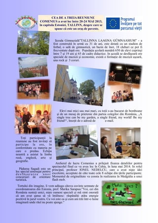 CEA DE A TREIA REUNIUNE
COMENIUS a avut loc între 20-24 MAI 2013,
în capitala Estoniei, TALLINN, despre care se
spune că este un oraş de poveste.
Şcoala Gimnazială”TALLINNA LAAGNA GÜMNAASIUM” - a
fost construită în urmă cu 31 de ani, este dotată cu un stadion de
fotbal, o sală de gimnastică, un bazin de înot, 18 cluburi ce pot fi
frecventate după ore. Populaţia şcolară numără 650 de elevi cuprinşi
între 7 şi 19 ani şi 65 de cadre didactice. In şcoală se desfăşoară ore
speciale de muzică şi economie, există o formaţie de muzică uşoară,
una rock şi 3 coruri.
Elevi mai mici sau mai mari, cu toţii s-au bucurat de bomboane
şi de un mesaj de prietenie din partea colegilor din România, „A
single tree can be my garden, a single friend, my world! Be my
friend!―, însoţit de o adresă de e-mail.
Toţi participanţii la
reuniune au fost invitaţi să
participe la ore, în
conformitate cu materia pe
care o predau. Echipa
noastră a asistat la limba
rusă, engleză, arte şi
geografie.
Atelierul de lucru Comenius a prilejuit fixarea detaliilor pentru
spectacolul final ce va avea loc în Cehia, în luna mai 2014. In rolul
principal, profesor IONEL NEDELCU, care a avut nişte idei
excelente, acceptate de căte toate cele 8 echipe din ţările participante.
Momentul de originalitate va consta în realizarea în Medgidia a unui
flash mob.
Pădurea Sagadi este un
loc special amenajat pentru
d e s f ă ş u r a r e a u n o r
concursuri de orientare
turistică.
Prof. Tatiana Penelea
Tortului din imagine, îi vom adăuga câteva cuvinte semnate de
coordonatoarea din Estonia, prof. Marika Sarapuu:‖Voi, cei din
România sunteţi unici, nişte oameni speciali şi mă simt onorată
că am avut şansa să vă întâlnesc: răspândiţi atâta energie
pozitivă în jurul vostru. Cu voi este ca şi cum am trăi într-o lume
imaginară unde răul nu poate ajunge.―
 