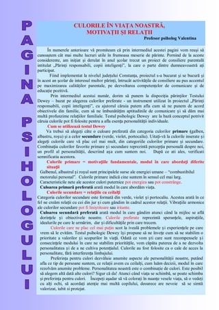 CULORILE ÎN VIAŢA NOASTRĂ,
MOTIVAŢII ŞI RELAŢII
Profesor psiholog Valentina
În numerele anterioare vă promiteam că prin intermediul acestei pagini vom reuşi să
cunoaştem cât mai multe lucruri utile în frumoasa meserie de părinte. Pornind de la aceste
considerente, am iniţiat şi derulat în anul şcolar trecut un proiect de consiliere parentală
intitulat „Părinţi responsabili, copii inteligenţi‖, la care o parte dintre dumneavoastră aţi
participat.
Fiind implementat la nivelul judeţului Constanţa, proiectul s-a bucurat şi se bucură şi
în acest an şcolar de interesul multor părinţi, întrucât activităţile de consiliere au pus accentul
pe maximizarea calităţilor parentale, pe dezvoltarea competenţelor de comunicare şi de
educaţie pozitivă.
Prin intermediul acestui număr, dorim să punem la dispoziţia părinţilor Testului
Dewey – bazat pe alegerea culorilor preferate - un instrument utilizat în proiectul „Părinţi
responsabili, copii inteligenţi‖, cu ajutorul căruia putem afla cum să ne punem de acord
obiectivele din familie, cum să ne îmbunătățim aptitudinile de comunicare și să dăm mai
multă profunzime relațiilor familiale. Testul psihologic Dewey are la bază conceptul potrivit
căruia culorile pot fi folosite pentru a afla esența personalității individuale.
Cum se utilizează testul Dewey
Va trebui să alegeţi câte o culoare preferată din categoria culorilor primare (galben,
albastru, roșu) şi a celor secundare (verde, violet, portocaliu). Uitați-vă la culorile inserate și
alegeți culorile care vă plac cel mai mult, din categoriile culorilor primare şi secundare.
Combinația culorilor favorite primare și secundare reprezintă percepția personală despre noi,
un profil al personalității, descriind așa cum suntem noi. După ce ati ales, verificati
semnificatia acestora.
Culorile primare = motivațiile fundamentale, modul în care abordați diferite
situații
Galbenul, albastrul și roșul sunt principalele surse ale energiei umane – ―combustibilul
motorului personal‖. Culorile primare indică cine suntem în sensul cel mai larg.
Caracteristicile nete ale acestor culori puternice pot energiza sau pot constrânge.
Culoarea primară preferată arată modul în care abordăm viața.
Culorile secundare = relațiile cu ceilalți
Categoria culorilor secundare este formată din verde, violet și portocaliu. Acestea arată în ce
fel ne creăm relații cu cei din jur și cum gândim în cadrul acestor relații. Vibrațiile armonice
ale culorilor secundare pot fi liniștitoare sau iritante.
Culoarea secundară preferată arată modul în care gândim atunci când la mijloc se află
dorințele și obiectivele noastre. Culorile preferate reprezintă speranțele, aspirațiile,
idealurile pe care le urmărim, dar și dificultățile prin care trecem.
Culorile care ne plac cel mai puțin scot la iveală problemele și experiențele pe care
vrem să le evităm. Testul psihologic Dewey își propune să ne învețe cum să ne stabilim o
prioritate a valorilor și scopurilor în viață. Odată ce vom ști care sunt recompensele și
consecințele modului în care ne stabilim prioritățile, vom căpăta puterea de a ne dezvolta
personalitatea și de a ne cultiva potențialul. Culorile au fost folosite ca o cale de acces la
personalitate, fără interferența limbajului.
Preferinţa pentru culori dezvăluie anumite aspecte ale personalităţii noastre, putând
afla ce tip de persoane suntem, ce relaţii avem cu ceilalţi, cum luăm decizii, modul în care
rezolvăm anumite probleme. Personalitatea noastră este o combinaţie de culori. Este posibil
să alegem altă dată alte culori? Sigur că da! Atunci când viaţa se schimbă, se poate schimba
şi preferinţa pentru culori. Începeţi aşadar să vă coloraţi în nuanţe vesele viaţa, să o vedeţi
cu alţi ochi, să acordaţi atenţie mai multă copilului, deoarece are nevoie să se simtă
valorizat, iubit si protejat.
 