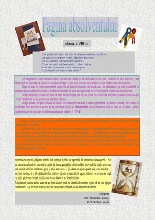 Diriginți:
Prof. Munteanu Laura,
Prof. Ștefan Lenuța
În urmă cu opt ani, păşeam timizi, dar curioşi şi plini de speranţă în universul cunoaşterii… Anii
au trecut ca clipele şi iată-ne la capăt de drum, pregătiţi să înfruntăm provocările vieţii şi să intrăm
într-un alt labirint, mult mai greu şi mai anevoios… Şi, dacă am ajuns până aici, este nu doar
meritul nostru, ci şi al călăuzitorilor noştri - părinţi şi dascăli, în egală măsură - care ne-au vegheat
cu grijă şi perseverenţă paşii şi nu ne-au lăsat să ne împiedicăm.
Mulţumiri sincere celor care ne-au fost alături, mai cu seamă că suntem siguri că ne vor sprijini în
continuare. Au investit în noi şi ne-au modelat exemplar, ca să devenim Oameni.
 