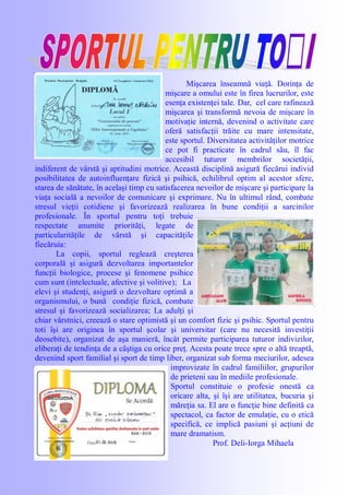 Mişcarea înseamnă viaţă. Dorinţa de
mişcare a omului este în firea lucrurilor, este
esenţa existenţei tale. Dar, cel care rafinează
mişcarea şi transformă nevoia de mişcare în
motivaţie internă, devenind o activitate care
oferă satisfacţii trăite cu mare intensitate,
este sportul. Diversitatea activităţilor motrice
ce pot fi practicate în cadrul său, îl fac
accesibil tuturor membrilor societăţii,
indiferent de vârstă şi aptitudini motrice. Această disciplină asigură fiecărui individ
posibilitatea de autoinfluenţare fizică şi psihică, echilibrul optim al acestor sfere,
starea de sănătate, în acelaşi timp cu satisfacerea nevoilor de mişcare şi participare la
viaţa socială a nevoilor de comunicare şi exprimare. Nu în ultimul rând, combate
stresul vieţii cotidiene şi favorizează realizarea în bune condiţii a sarcinilor
profesionale. În sportul pentru toţi trebuie
respectate anumite priorităţi, legate de
particularităţile de vârstă şi capacităţile
fiecăruia:
La copii, sportul reglează creşterea
corporală şi asigură dezvoltarea importantelor
funcţii biologice, procese şi fenomene psihice
cum sunt (intelectuale, afective şi volitive); La
elevi şi studenţi, asigură o dezvoltare optimă a
organismului, o bună condiţie fizică, combate
stresul şi favorizează socializarea; La adulţi şi
chiar vârstnici, creează o stare optimistă şi un comfort fizic şi psihic. Sportul pentru
toti îşi are originea în sportul şcolar şi universitar (care nu necesită investiţii
deosebite), organizat de aşa manieră, încât permite participarea tuturor indivizilor,
eliberaţi de tendinţa de a câştiga cu orice preţ. Acesta poate trece spre o altă treaptă,
devenind sport familial şi sport de timp liber, organizat sub forma meciurilor, adesea
improvizate în cadrul familiilor, grupurilor
de prieteni sau în mediile profesionale.
Sportul constituie o profesie onestă ca
oricare alta, şi îşi are utilitatea, bucuria şi
măreţia sa. El are o funcţie bine definită ca
spectacol, ca factor de emulaţie, cu o etică
specifică, ce implică pasiuni şi acţiuni de
mare dramatism.
Prof. Deli-Iorga Mihaela
 