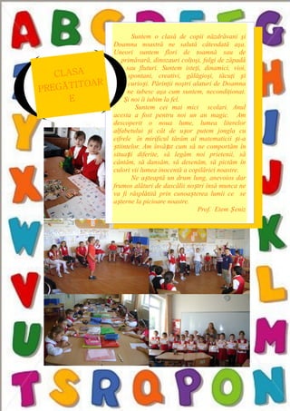 Suntem o clasă de copii năzdrăvani şi
Doamna noastră ne salută câteodată aşa.
Uneori suntem flori de toamnă sau de
primăvară, dinozauri colţoşi, fulgi de zăpadă
sau fluturi. Suntem isteţi, dinamici, vioi,
spontani, creativi, gălăgioşi, tăcuţi și
curioși. Părinţii noştri alaturi de Doamna
ne iubesc aşa cum suntem, necondiţionat.
Şi noi îi iubim la fel.
Suntem cei mai mici scolari. Anul
acesta a fost pentru noi un an magic. Am
descoperit o noua lume, lumea literelor
alfabetului și cât de ușor putem jongla cu
cifrele în mirificul tărâm al matematicii și-a
știintelor. Am învățat cum să ne comportăm în
situații diferite, să legăm noi prietenii, să
cântăm, să dansăm, să desenăm, să pictăm în
culori vii lumea inocentă a copilăriei noastre.
Ne așteaptă un drum lung, anevoios dar
frumos alături de dascălii noștri însă munca ne
va fi răsplătită prin cunoașterea lumii ce se
așterne la picioare noastre.
Prof. Etem Ș eniz
CLASA
PREGĂTITOAR
E
 