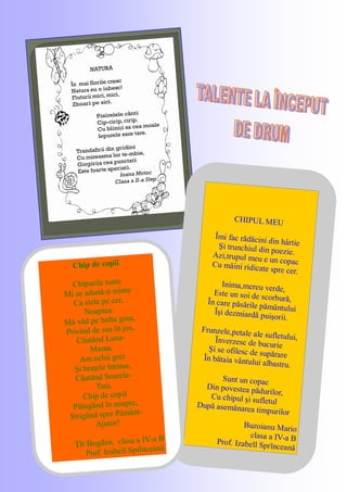 NATURA
În mai florile cresc
Natura eu o iubesc!
Fluturii mici, mici,
Zboară pe aici.
Păsărelele cântă
Cip-cirip, cirip.
Cu blăniţă sa cea moale
Iepurele sare tare.
Trandafirii din grădină
Cu mireasma lor te-mbie,
Gărgăriţa cea punctată
Este foarte speriată.
Ioana Motoc
Clasa a II-a Step
CHIPUL MEU
Ĩmi fac rădăcini din hârtieŞi trunchiul din poezie.Azi,trupul meu e un copacCu mâini ridicate spre cer.
Inima,mereu verde,Este un soi de scorbură,Ĩn care păsările pământuluiĨşi dezmiardă puişorii.
Frunzele,petale ale sufletului,Ĩnverzesc de bucurieŞi se ofilesc de supărareĨn bătaia vântului albastru.
Sunt un copac
Din povestea pădurilor,Cu chipul şi sufletulDupă asemănarea timpurilor
Buzoianu Mario
clasa a IV-a BProf. Izabell Sprĩnceană
Chip de copil
Chipurile toate
Mi se adună-n minte
Ca stele pe cer,
Noaptea.
Mă văd pe bolta grea,
Privind de sus ĩn jos,
Căutând Luna-
Mama.
Am ochii grei
Şi braţele ĩntinse,
Căutând Soarele-
Tata.
Chip de copil
Plângând ĩn noapte,
Strigând spre Pământ-
Ajutor!
Ţĩr Bogdan, clasa a IV-a B
Prof. Izabell Sprĩnceană
 