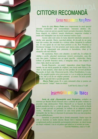 Seria de cărţi Harry Potter m-a impresionat în mod special
datorită aventurilor sale extraordinare. Autoarea cărţilor, J.K.
Rowling a creat un univers paralel lumii normale (încuiate), făurind o
lume magică, cu vrăjitori, maşini zburătoare, magazine ciudate si
multe alte întâmplări care au trezit interesul multor copii.
Aceste cărţi sunt unice în lume datorită talentului autoarei și
ideilor sale speciale. Harry, neavând părinţi, dă dovadă de un curaj
ieşit din comun, dar totodată de o tristeţe adânc întipărită în sufletul
său. El este ajutat de cei mai buni prieteni ai săi, Ron Weasley și
Hermione Granger. Cei trei prieteni sunt mereu uniţi, arătând citito-
rilor cât de importantă este prietenia si încrederea, chiar şi în
situaţiile cele mai dificile.
De asemenea, Harry este căutator, ca tatăl său, în echipa de
vâjthaţ a şcolii, aducând numeroase victorii cercetaşilor, casa din
care face parte. Vajthaţul este un sport specific vrăjitorilor. Harry
trebuie să prindă hoţoaica aurie, o mingiuţa mică, care dispare în
orice clipă, dacă nu eşti atent.
Şcoala Hogwarts , un castel impunător, situat lângă Hogs­
meade, un sat micuţ populat de vrăjitori, este locul unde Harry a în-
văţat sa facă poţiuni, chiar dacă au fost predate de severul profesor
Plesneală, să facă vrăji. Directorul şcolii, Albus Dumbledore, l-a aju-
tat să fie pregătit pentru orice provocare ce i se va arăta pe parcursul
vieţii lui, dar şi să fie un vrăjitor puternic și corect. În acea şcoală,
există elevi speciali într-o şcoală specială.
Harry Potter poate fii o carte minunată chiar şi pentru cei
care nu sunt în ‗‘relaţii‘‘ bune cu cititul.
Latif Sevil, clasa a V-aB
Seria de cărți ,,Însemnările unei Puștoaice,, având-o ca
autorare pe Rachel Renee Russell este o colectie de patru volume ce
prezintă viața adolescentei Nikki Maxwell ce se bucură de foarte
puțină popularite deși e ,,o tipă de gașcă,,. Fiind nou sosită cu bursă
într-o școală privată cu pretenții, ea trebuie să se adapteze noului
mediu, făcându-și noi prieteni cu care trece printr-o groază de
întâmplări dar își face și dușmani în persoana fetei cea mai populara
din școalăMcKenzie.
Jurnalele se prezintă într-o formă amuzantă, foarte ușor de
citit și ilustrate cu multe desene făcute într-o manieră comică ce
completează perfect peripețiile personajului principal, iar dacă începi
să citești volumul 1 nu te vei putea opri până nu le termini pe toate.
Gavrilă Mădălina, clasa a V-aB
 