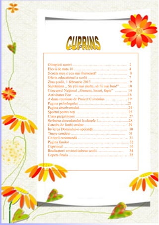 Olimpicii nostri ………………………...…...…….... 2
Elevii de nota 10 ………………...………………...... 4
Ș coala mea e cea mai frumoasă! …. …………..…... 8
Oferta educational a scolii ……………..…………... 7
Ziua școlii, 1 februarie 2013 ...................................... 9
Saptămâna ,, Să știi mai multe, să fii mai bun!‖ ....... 10
Concursul Național ,,Oameni, locuri, fapte‖ ………. 14
Activitatea Eco ………….........................................16
A doua reuniune de Proiect Comenius ...….…..... … 19
Pagina psihologului ………………………………….21
Pagina absolventului.....................................................24
Sportul pentru toți ………………………………..... 25
Clasa pregatitoare ………………………………....... 27
Serbarea abecedarului la clasele I………………….....28
Catedra de limbi straine ……………………….……. 29
Învierea Domnului-o speranță………….....……….... 30
Tinere condeie …………………………….............. 31
Cititorii recomandă ……………….. ………...……… 31
Pagina fanilor ……………………… ……………...... 32
Cuprinsul ……………………………….…................ 33
Realizatorii revistei/adresa scolii ………………… 34
Copeta finala ………………………………………… 35
 