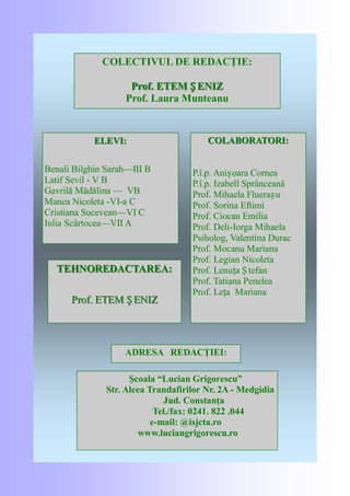 ELEVI:ELEVI:
Benali Bilghin Sarah—III B
Latif Sevil - V B
Gavrilă Mădălina — VB
Manea Nicoleta -VI-a C
Cristiana Sucevean—VI C
Iulia Scârtocea—VII A
COLECTIVUL DE REDACŢIE:
Prof. ETEMProf. ETEM Ș ENIZȘ ENIZ
Prof. Laura Munteanu
TEHNOREDACTAREA:TEHNOREDACTAREA:
Prof. ETEMProf. ETEM Ș ENIZȘ ENIZ
COLABORATORI:COLABORATORI:
P.î.p. Anișoara Cornea
P.î.p. Izabell Sprânceană
Prof. Mihaela Fluerașu
Prof. Sorina Eftimi
Prof. Ciocan Emilia
Prof. Deli-Iorga Mihaela
Psiholog, Valentina Durac
Prof. Mocanu Mariana
Prof. Legian Nicoleta
Prof. Lenuța Ș tefan
Prof. Tatiana Penelea
Prof. Leța Mariana
ADRESA REDACŢIEI:
Şcoala “Lucian Grigorescu”
Str. Aleea Trandafirilor Nr. 2A - Medgidia
Jud. Constanţa
Tel./fax: 0241. 822 .044
e-mail: @isjcta.ro
www.luciangrigorescu.ro
 