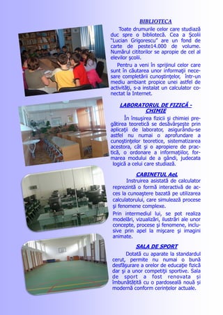 BIBLIOTECABIBLIOTECA
Toate drumurile celor care studiază
duc spre o bibliotecă. Cea a Şcolii
“Lucian Grigorescu” are un fond de
carte de peste14.000 de volume.
Numărul cititorilor se apropie de cel al
elevilor şcolii.
Pentru a veni în sprijinul celor care
sunt în căutarea unor informaţii nece-
sare completării cunoştinţelor, într-un
mediu ambiant propice unei astfel de
activităţi, s-a instalat un calculator co-
nectat la Internet.
LABORATORUL DE FIZICĂ -
CHIMIE
În însuşirea fizicii şi chimiei pre-
gătirea teoretică se desăvârşeşte prin
aplicaţii de laborator, asigurându-se
astfel nu numai o aprofundare a
cunoştinţelor teoretice, sistematizarea
acestora, cât şi o apropiere de prac-
tică, o ordonare a informaţiilor, for-
marea modului de a gândi, judecata
logică a celui care studiază.
CABINETUL AeL
Instruirea asistată de calculator
reprezintă o formă interactivă de ac-
ces la cunoaştere bazată pe utilizarea
calculatorului, care simulează procese
şi fenomene complexe.
Prin intermediul lui, se pot realiza
modelări, vizualizări, ilustrări ale unor
concepte, procese şi fenomene, inclu-
sive prin apel la mişcare şi imagini
animate.
SALA DE SPORT
Dotată cu aparate la standardul
cerut, permite nu numai o bună
desfăşurare a orelor de educaţie fizică
dar şi a unor competiţii sportive. Sala
de sport a fost renovata și
îmbunătățită cu o pardoseală nouă și
modernă conform cerințelor actuale.
 