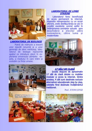 LABORATORUL DE LIMBI
STRĂINE
Laboratorul fonic beneficiază
de acces permanent la internet,
dispozitiv retroproiector cu un ecran
aferent, orele desfășurându-se aici în
condiții excelente venind astfel în
întâmpinarea cerințelor actuale spre
deschidere a elevilor către
cuno aș tere, către lume ș i
modernitate
LABORATORUL DE BIOLOGIE
Piatră de mărturie a trecerii
unor dascăli renumiţi şi a unor
generaţii de elevi merituoşi, labo-
ratorul de biologie reprezintă
spațiul ce introduce elevii în ex-
plorarea universului științelor ex-
acte, a mediului în care trăim și
evoluăm ca ființe umane.
17 S17 SĂLI DE CLASĂĂLI DE CLASĂ
Școala dispune de aproximativȘcoala dispune de aproximativ
17 săli de clasă dotate cu mobilier17 săli de clasă dotate cu mobilier
modular și acces la internet. Dintremodular și acces la internet. Dintre
acestea, 4 săli sunt destinate exclusivacestea, 4 săli sunt destinate exclusiv
alternativei educaționale step by step,alternativei educaționale step by step,
celelalte fiind destinate învățământulcelelalte fiind destinate învățământul
tradițional.tradițional.
Prof.. ETEM Ș ENIZ
 