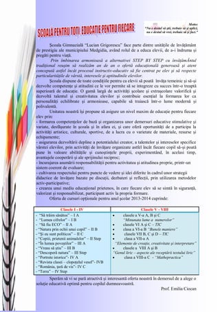 Motto:
“Nu e destul să ştii, trebuie să şi aplici,
nu e destul să vrei, trebuie să şi faci.”
Şcoala Gimnazială ―Lucian Grigorescu‖ face parte dintre unităţile de învăţământ
de prestigiu ale municipiului Medgidia, având rolul de a educa elevii, de a-i îndruma şi
pregăti pentru viaţă.
Prin îmbinarea armonioasă a alternativei STEP BY STEP cu învăţămĂntul
tradiţional reuşim să realizăm an de an o ofertă educaţională generoasă şi atent
concepută astfel încât procesul instructiv-educativ să fie centrat pe elev şi să respecte
particularităţile de vârstă, interesele şi aptitudinile elevilor.
Şcoala dispune de toate condiţiile pentru ca elevii să poată învăţa temeinic şi să-şi
dezvolte competenţe şi atitudini ce le vor permite să se integreze cu succes într-o treaptă
superioară de educaţie. O gamă largă de activităţi şcolare şi extraşcolare valorifică şi
dezvoltă talentul şi creativitatea elevilor şi contribuie esenţial la formarea lor ca
personalităţi echilibrate şi armonioase, capabile să traiască într-o lume modernă şi
polivalentă.
Unitatea noastră îşi propune să asigure un nivel maxim de educaţie pentru fiecare
elev prin:
- formarea competenţelor de bază şi organizarea unor demersuri educative stimulative şi
variate, desfăşurate în şcoala şi în afara ei, şi care oferă oportunităţi de a participa la
activităţi artistice, culturale, sportive, de a lucra cu o varietate de materiale, resurse şi
echipamente;
- asigurarea dezvoltării depline a potentialului creator, a talentelor şi intereselor specifice
vârstei elevilor, prin activităţi de învăţare organizate astfel încât fiecare copil să-şi poată
pune în valoare abilităţile şi cunoştinţele proprii, experimentând, în acelasi timp,
avantajele cooperării şi ale sprijinului reciproc;
- încurajarea asumării responsabilităţii pentru activitatea şi atitudinea proprie, printr-un
sistem coerent de evaluare;
- cultivarea respectului pentru puncte de vedere şi idei diferite în cadrul unor strategii
didactice de învăţare bazate pe discuţii, dezbateri şi reflecţii, prin utilizarea metodelor
activ-participative;
- crearea unui mediu educaţional prietenos, în care fiecare elev să se simtă în siguranţă,
valorizat şi responsabilizat, participant activ la propria formare.
Oferta de cursuri opționale pentru anul şcolar 2013-2014 cuprinde:
Clasele I - IV Clasele V - VIII
- ―Să trăim sănătos‖ – I A
- ―Lumea cifrelor‖ – I B
- ―Să fiu ECO‖ – II A
- ―Natura prin ochii unui copil‖ – II B
- ―Şi eu sunt políticos‖ – II C
- ―Copiii, prietenii animalelor‖ – II Step
- ―În lumea poveştilor‖ – III A
- ―Vreau să ştiu‖ – III B
- ―Descoperă natura‖ – III Step
- ―Portrete istorice‖- IV A
- ―Revista clasei – clopoţelul vesel‖- IVB
- ―România, ţară de vis‖- IV C
- ―Terra‖ – IV Step
clasele a V-a A, B şi C
“Minunata lume a numerelor”
clasele VI A şi C – TIC
clasa a VI-a B “Bunele maniere”
clasele VII B, C şi D – TIC
clasa a VII-a A
“Elemente de creaţie, creativitate şi interpretare”
clasele a VIII A şi B
“Genul liric – aspecte ale receptării textului liric”
clasa a VIII-a C - “Mathepractica”
Sperăm să vi se pară atractivă şi interesantă oferta noastră în demersul de a alege o
soluţie educativă optimă pentru copilul dumneavoastră.
Prof. Emilia Ciocan
 