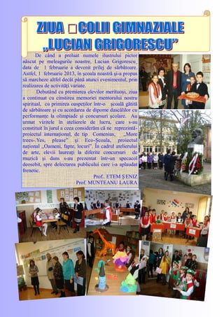 De când a preluat numele ilustrului pictor
născut pe meleagurile noastre, Lucian Grigorescu¸
data de 1 februarie a devenit prilej de sărbătoare.
Astfel, 1 februarie 2013, în şcoala noastră şi-a propus
să marcheze altfel decât până atunci evenimentul, prin
realizarea de activităţi variate.
Debutând cu premierea elevilor merituoşi, ziua
a continuat cu cinstirea memoriei mentorului nostru
spiritual, cu primirea oaspeţilor într-o şcoală gătită
de sărbătoare şi cu acordarea de dipome dascălilor cu
performanţe la olimpiade şi concursuri şcolare. Au
urmat vizitele în atelierele de lucru, care s-au
constituit în jurul a ceea considerăm că ne reprezintă-
proiectul internaţional, de tip Comenius, ,,More
trees­.Yes, please‖ şi Eco-Şcoala, proiectul
naţional ,,Oameni, fapte, locuri‖. În cadrul atelierului
de arte, elevii laureaţi la diferite concursuri de
muzică şi dans s-au prezentat într-un specacol
deosebit, spre delectarea publicului care i-a aplaudat
frenetic.
Prof.. ETEM Ș ENIZ
Prof. MUNTEANU LAURA
 