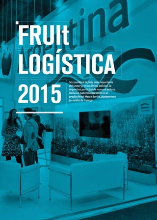 FRUIt
LOGÍSTICA
2015
Se considera la feria más importante
del sector y, en su última edición, la
Argentina participó de manera exitosa.
Hubo un pabellón nacional en el
predio ferial Messe Berlín, durante tres
jornadas de trabajo.
 