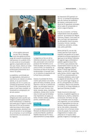 Noticias de ExportAr Fruit Logística
9Edición Nro. 24
de Inversiones (CFI) participó con
120 m2. La cantidad de expositores
este año mantuvo las estadísticas
del anterior, continuando con el
récord de 50 expositores nacionales,
de los cuales 42 correspondían al
sector a cargo de Exportar.
A su vez, se sumaron -en forma
independiente fuera del pabellón
nacional- las empresas San Miguel,
Citromax y Trapani. Como todos los
años, las frutas más representati-
vas del pabellón fueron las peras,
manzanas, limones, naranjas,
mandarinas, arándanos, cerezas,
uvas, palta y granadas.
Dentro del hall 25, una vez más
nuestro país fue el que ocupó la
superficie más grande con la mayor
cantidad de empresas expositoras, al
igual que en las últimas 5 ediciones.
En segundo lugar y enfrentado al
pabellón argentino estuvo Perú,
con 512m2, cuyos productos más
representativos fueron las uvas, los
espárragos, vegetales y algunos
berries. El tercer lugar fue para
México, con 405 m2, ofreciendo
palta, berries y cítricos. Luego Chile,
con 297 m2, promocionando sus
manzanas, arándanos, uvas y la pal-
ta; seguido de Costa Rica, con 144
m2, y en quinto lugar Uruguay, con
60 m2, principalmente con cítricos
y arándanos. Brasil se hizo presente
en el hall 23, con frutas tropicales, al
igual que Colombia y Ecuador.
Desde el punto de vista arqui-
tectónico, el pabellón argentino se
destacó por su diseño y calidad de
construcción. De hecho, fue algo
muy comentado entre los empre-
sario argentinos, así como también
por los organizadores de otros pa-
bellones, siendo considerado uno
de los más visibles y destacados
de la feria. Con un formato similar
al del año pasado, fue construido
íntegramente en madera clara
utilizando en el espacio aéreo
grandes imágenes en backlight que
La Fruit Logística demostró
una vez más su liderazgo
como feria global de primer
rango del comercio hortofrutícola
internacional. En su edición 2015,
no sólo contó con los principales
agentes y responsables del sector
sino que, incluso, obtuvo un nuevo
récord de visitas con unos 65 mil
profesionales provenientes de al
menos 130 países.
La estadística, suministrada por
los organizadores, demuestra un
crecimiento con relación a la última
edición, en la cual el número
ascendía a 60 mil. En cuanto a la
cantidad de expositores, este año
fueron 2.785, provenientes de 83
países; lo que marca, también, un
incremento en comparación con
del año anterior.
La feria se constituye en cita
obligada para todos aquellos que
integran la cadena productiva del
sector frutihortícola. La relevancia
que posee para el negocio mundial
hace que el 75% de los profesio-
nales que visitan la feria, tengan
cargos gerenciales, directivos o de
toma de decisión en las estrategias
de sus empresas, lo cual contribuye
enormemente a la concreción de
los negocios.
SECTOR
FRUTIHORTÍCOLA NACIONAL
La Argentina es hoy uno de los
referentes del sector a nivel mun-
dial, posicionado como el primer
productor del hemisferio sur en
frutas de pepita, de carozo y cítricos
como el limón y la mandarina. Su
fruticultura se basa en tres pilares
fundamentales: el mercado inter-
no, la industria y la exportación de
la fruta fresca y procesada.
Gracias a la variedad de climas,
nuestro país produce una amplia
gama de frutas y hortalizas, que se
exportan a más de un centenar de
países. Las principales frutas pro-
ducidas son uvas, limones, man-
zanas, naranjas, peras, mandarinas,
arándanos, cerezas entre muchas
otras. En tanto que las hortalizas
más importantes son papas, ce-
bollas, tomates, batatas, zapallos,
porotos, zanahorias y ajos.
PABELLÓN
NACIONAL ARGENTINO
La Fundación Exportar, junto con el
Ministerio de Relaciones Exteriores
y Culto de la Nación, coordinó el
Pabellón Nacional de 775 mts2 y
adicionalmente el Consejo Federal
 