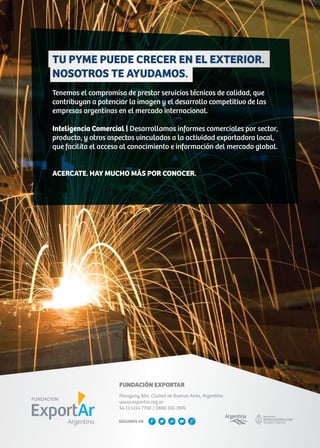 TU PYME PUEDE CRECER EN EL EXTERIOR.
NOSOTROS TE AYUDAMOS.
Tenemos el compromiso de prestar servicios técnicos de calidad, que
contribuyan a potenciar la imagen y el desarrollo competitivo de las
empresas argentinas en el mercado internacional.
Inteligencia Comercial | Desarrollamos informes comerciales por sector,
producto, y otros aspectos vinculados a la actividad exportadora local,
que facilita el acceso al conocimiento e información del mercado global.
ACERCATE. HAY MUCHO MÁS POR CONOCER.
FUNDACIÓN EXPORTAR
Paraguay 864, Ciudad de Buenos Aires, Argentina
www.exportar.org.ar
54 11 4114 7700 / 0800 555 3976
SEGUINOS EN
 