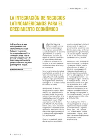 Noticias de ExportAr ALADI
14 Edición Nro. 24
LA INTEGRACIÓN DE NEGOCIOS
LATINOAMERICANOS PARA EL
CRECIMIENTO ECONÓMICO
La Argentina será sede
de la Expo Aladi 2015,
un encuentro que busca
fortalecer el comercio
intrarregional en América
Latina y el Caribe. Será la
primera “macrorrueda” de
Negocios Agroalimentaria
que se realice entre los países
que integran el bloque.
POR DANIELAPEPPE
La Expo Aladi Argentina
2015 presentará la primera
macrorrueda de negocios
entre empresas que desarrollan
sus actividades dentro de la cadena
agroalimentaria en los países
miembros de la Asociación. Su
objetivo es potenciar y diversificar
las oportunidades comerciales
y aumentar la participación -en
particular de las micro, pequeñas y
medianas empresas- en el merca-
do intrarregional.
Como herramienta transformadora,
busca facilitar la generación de con-
tactos entre los empresarios de la
región, difundir la oferta exportable
y lograr un mejor aprovechamiento
de las oportunidades comerciales
que surgen de los acuerdos suscritos
en el ámbito de la Aladi.
La Macrorrueda de Negocios
Agroalimentaria Expo Aladi Argen-
tina 2015 está organizada por la
Asociación junto al Ministerio de
Relaciones Exteriores y Culto de la
República Argentina y la Fundación
Exportar. La cita es para el 4 y 5
de junio en el predio de Tecnó-
polis (Villa Martelli, Provincia de
Buenos Aires) y estará incluida en
la agenda de la tercera edición del
Festival Raíz, el encuentro cultural
que difunde la gastronomía típica
y contemporánea argentina y de
toda América Latina.
El evento constará de la realiza-
ción de dos tipos de actividades
complementarias. La principal será
la macrorrueda de negocios de
carácter sectorial que convoca a los
distintos eslabones que conforman
la cadena de valor agroalimentaria,
y en la que se espera la presencia
de más de 800 participantes de
toda América Latina y el Caribe.
Por otro lado, habrá actividades de
promoción dirigidas a incrementar
y fortalecer el comercio entre los
países miembros de la Aladi y a
difundir la propuesta gastronó-
mica y cultural de los países de
la región: paneles especializados
sobre las cadenas globales de valor
en el sector agroalimentario y los
desafíos para la región; actividades
de promoción directa a través de
stands institucionales de las agen-
cias de promoción de los países
miembros; y participación de los
países de la Asociación en las sec-
ciones del festival Raíz denomina-
das “Mercado Latinoamericano” y
“Cocineros Consagrados”, así como
en la programación artística-cultu-
ral del festival Raíz.
“Expo Aladi Argentina 2015” es-
pera la participación de empresas
exportadoras e importadoras de
los países miembros -Argentina,
Bolivia, Brasil, Chile, Colombia,
Cuba, Ecuador, México, Panamá,
Paraguay, Perú, Uruguay y Vene-
zuela-, pertenecientes a diferentes
eslabones de la cadena
agroalimentaria.
 