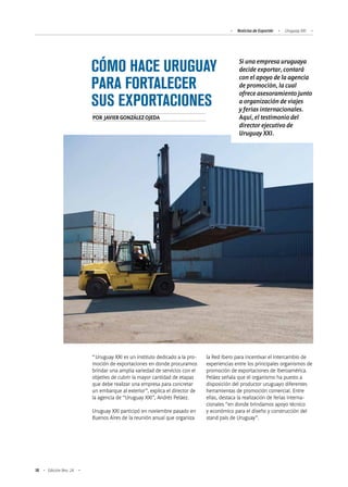 Noticias de ExportAr Uruguay XXI
18 Edición Nro. 24
CÓMO HACE URUGUAY
PARA FORTALECER
SUS EXPORTACIONES
“Uruguay XXI es un instituto dedicado a la pro-
moción de exportaciones en donde procuramos
brindar una amplia variedad de servicios con el
objetivo de cubrir la mayor cantidad de etapas
que debe realizar una empresa para concretar
un embarque al exterior”, explica el director de
la agencia de “Uruguay XXI”, Andrés Peláez.
Uruguay XXI participó en noviembre pasado en
Buenos Aires de la reunión anual que organiza
la Red Ibero para incentivar el intercambio de
experiencias entre los principales organismos de
promoción de exportaciones de Iberoamérica.
Peláez señala que el organismo ha puesto a
disposición del productor uruguayo diferentes
herramientas de promoción comercial. Entre
ellas, destaca la realización de ferias interna-
cionales “en donde brindamos apoyo técnico
y económico para el diseño y construcción del
stand país de Uruguay”.
Si una empresa uruguaya
decide exportar, contará
con el apoyo de la agencia
de promoción, la cual
ofrece asesoramiento junto
a organización de viajes
y ferias internacionales.
Aquí, el testimonio del
director ejecutivo de
Uruguay XXI.
POR JAVIERGONZÁLEZOJEDA
 