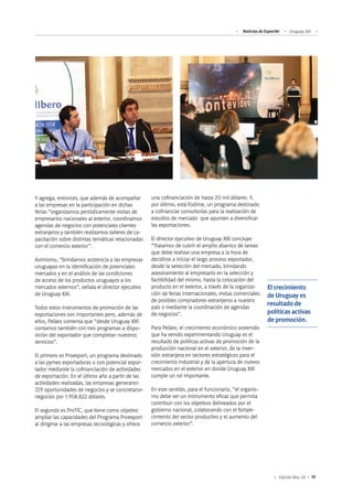 Noticias de ExportAr Uruguay XXI
19Edición Nro. 24
Y agrega, entonces, que además de acompañar
a las empresas en la participación en dichas
ferias “organizamos periódicamente visitas de
empresarios nacionales al exterior, coordinamos
agendas de negocios con potenciales clientes
extranjeros y también realizamos talleres de ca-
pacitación sobre distintas temáticas relacionadas
con el comercio exterior”.
Asimismo, “brindamos asistencia a las empresas
uruguayas en la identificación de potenciales
mercados y en el análisis de las condiciones
de acceso de los productos uruguayos a los
mercados externos”, señala el director ejecutivo
de Uruguay XXI.
Todos estos instrumentos de promoción de las
exportaciones son importantes pero, además de
ellos, Peláez comenta que “desde Uruguay XXI
contamos también con tres programas a dispo-
sición del exportador que completan nuestros
servicios”.
El primero es Proexport, un programa destinado
a las pymes exportadoras o con potencial expor-
tador mediante la cofinanciación de actividades
de exportación. En el último año a partir de las
actividades realizadas, las empresas generaron
729 oportunidades de negocios y se concretaron
negocios por 1.958.822 dólares.
El segundo es ProTIC, que tiene como objetivo
ampliar las capacidades del Programa Proexport
al dirigirse a las empresas tecnológicas y ofrece
una cofinanciación de hasta 20 mil dólares. Y,
por último, está Fodime, un programa destinado
a cofinanciar consultorías para la realización de
estudios de mercado que apunten a diversificar
las exportaciones.
El director ejecutivo de Uruguay XXI concluye:
“Tratamos de cubrir el amplio abanico de tareas
que debe realizar una empresa a la hora de
decidirse a iniciar el largo proceso exportador,
desde la selección del mercado, brindando
asesoramiento al empresario en la selección y
factibilidad del mismo, hasta la colocación del
producto en el exterior, a través de la organiza-
ción de ferias internacionales, visitas comerciales
de posibles compradores extranjeros a nuestro
país o mediante la coordinación de agendas
de negocios”.
Para Peláez, el crecimiento económico sostenido
que ha venido experimentando Uruguay es el
resultado de políticas activas de promoción de la
producción nacional en el exterior, de la inver-
sión extranjera en sectores estratégicos para el
crecimiento industrial y de la apertura de nuevos
mercados en el exterior en donde Uruguay XXI
cumple un rol importante.
En este sentido, para el funcionario, “el organis-
mo debe ser un instrumento eficaz que permita
contribuir con los objetivos delineados por el
gobierno nacional, colaborando con el fortale-
cimiento del sector productivo y el aumento del
comercio exterior”.
El crecimiento
de Uruguay es
resultado de
políticas activas
de promoción.
 