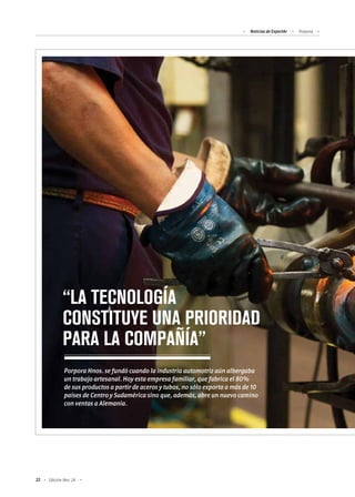 Noticias de ExportAr Porpora
22 Edición Nro. 24
“LA TECNOLOGÍA
CONSTITUYE UNA PRIORIDAD
PARA LA COMPAÑÍA”
Porpora Hnos. se fundó cuando la industria automotriz aún albergaba
un trabajo artesanal. Hoy esta empresa familiar, que fabrica el 80%
de sus productos a partir de aceros y tubos, no sólo exporta a más de 10
países de Centro y Sudamérica sino que, además, abre un nuevo camino
con ventas a Alemania.
 