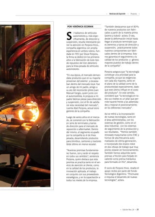 Noticias de ExportAr Porpora
23Edición Nro. 24
Si hablamos de vehículos
automotores y, más espe-
cíficamente, de dirección y
suspensión, resulta interesante po-
ner la atención en Porpora Hnos.,
compañía argentina con amplia
experiencia en ambos rubros. Fun-
dada en 1951 por Oscar Porpora,
la firma se dedicó en los primeros
años a la fabricación de todo tipo
de repuestos del tren delantero
para la línea pesada de vehículos
automotores.
“En esa época, el mercado deman-
daba productos que en su mayoría
provenían del exterior y escasea-
ban dentro del mercado local. Fue
un amigo de mi padre, amigo a
su vez del reconocido piloto Juan
Manuel Fangio, quien junto con
el automovilista, le propuso a mi
padre fabricar piezas para dirección
y suspensión, con el fin de satisfa-
cer esta necesidad del mercado”,
cuenta Abel Porpora, actual socio
gerente de la compañía.
Luego de varios años en el merca-
do, se comenzó con la fabricación
en serie de terminales y barras
de dirección para el mercado de
reposición o aftermarket. Dentro
del mismo, el segmento ocupado
por la compañía es el de línea
pesada, desarrollando productos
para ómnibus, camiones y tractores
(éste último en menor escala).
“Nuestras premisas fundamenta-
les fueron, son y serán el respeto
en todos sus sentidos”, sentencia
Porpora, quien destaca que esta
premisa se practica tanto en el ser-
vicio de atención al cliente, como
en la calidad de los productos, la
innovación aplicada, el trabajo
en conjunto con sus proveedores
estratégicos, y en la capacitación a
todos los niveles de la empresa.
“También destacamos que el 80%
de nuestros productos son fabri-
cados a partir de la materia prima
(aceros y tubos)- aclara. O sea,
desde la deformación inicial hasta
llegar al producto terminado que
es extremos y barras de dirección y
suspensión, prácticamente todos
nuestros componentes son fabri-
cados dentro de la empresa. Esto
nos garantiza el seguimiento y la
calidad de los productos y genera
mayores puestos de trabajo dentro
de la compañía”.
Porpora asegura que “la tecnología
constituye una prioridad para la
compañía, ya que las exigencias
son cada día mayores, tanto en
el plano de la calidad como de la
productividad especialmente, dado
que este último influye en el costo
del producto”. En este sentido,
consideró que “la tecnología en to-
dos sus niveles es un pilar que per-
mite hacerle frente a las adversida-
des y mejorar el posicionamiento
en los diferentes mercados”.
Así se refirió a la incorporación
de nuevas tecnologías, tanto en
el área administrativa, con los
sistemas de gestión, como en el
área industrial, con los sistemas
de seguimiento de la producción y
sus resultados. “Hemos también
renovado maquinarias como CNC y
hornos de alta frecuencia auto-
matizados de última generación,
e incorporado dos brazos robot
en dos células de trabajo que muy
pronto estarán en funcionamiento.
También hemos adquirido tanto
prensas a fricción para forjado en
caliente como prensa hidráulica
para formado en frío”, desarrolla.
El socio de Porpora Hnos. resalta el
apoyo recibo por parte del Fondo
Tecnológico Argentino. “Promueve
e impulsa el desarrollo de nuevas
tecnologías”, aclara.
POR VERÓNICA SCORNIK
 