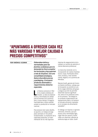 Noticias de ExportAr Dulcor
26 Edición Nro. 24
“APUNTAMOS A OFRECER CADA VEZ
MÁS VARIEDAD Y MEJOR CALIDAD A
PRECIOS COMPETITIVOS”
Elaboraban dulces y
mermeladas para las
familias cordobesas pero la
demanda los llevó a ampliar
los horizontes y hoy exportan
a más de 20 países. Con una
versatilidad estratégica,
Dulcor diversificó precios
y packaging, e incorporó
productos destinados a
requerimientos dietarios
especiales.
La historia comenzó en 1962
en la ciudad cordobesa de
Arroyito. La idea era elaborar
dulces y mermeladas de calidad
para las familias de la provincia
pero, al poco tiempo, el negocio
marchaba bien y Dulcor decidió
ampliar su producción al mercado
nacional.
Para alcanzar este nuevo desafío,
se apuntó a un trabajo de largo
plazo asentado en tres pilares
fundamentales: la ampliación de la
capacidad productiva, la imple-
mentación de los más rigurosos
sistemas de aseguramiento de la
calidad y un servicio de atención al
cliente altamente profesional.
La marca fue creciendo con la
incorporación de nuevas empresas:
Vanoli, Yuspe, Panificadora Vene-
ziana, Esnaola, y más reciente-
mente, Angiord, en la provincia de
Mendoza.
Marcelo Guelfi, gerente de Comer-
cio Exterior de Dulcor, subraya que
la innovación se convirtió en uno
de los rasgos distintivos del grupo
y asegura que ello les permitió
desarrollar avances significati-
vos, tanto en los productos como
en los procesos. “Se trabaja en
la constante modernización del
equipamiento fabril y se lanzaron
al mercado alimentos inspirados
en el concepto de alimentación
saludable”.
En diálogo con Exportar, el gerente
menciona, entonces, que pro-
ductos como mermeladas light,
sugar-free (sin azúcar) y fortifi-
cadas con vitaminas, además de
aceitunas bajas en sodio. Guelfi
POR VERÓNICA SCORNIK
 