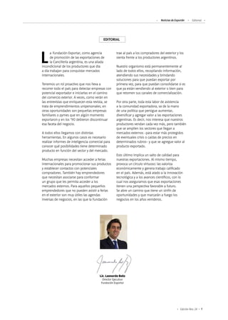 Noticias de ExportAr Editorial
1Edición Nro. 24
EDITORIAL
Lic. Leonardo Boto
Director Ejecutivo
Fundación Exportar
La Fundación Exportar, como agencia
de promoción de las exportaciones de
la Cancillería argentina, es una aliada
incondicional de los productores que día
a día trabajan para conquistar mercados
internacionales.
Tenemos un rol proactivo que nos lleva a
recorrer todo el país para detectar empresas con
potencial exportador e iniciarlas en el camino
del comercio exterior. A veces, como verán en
las entrevistas que enriquecen esta revista, se
trata de emprendimientos unipersonales; en
otras oportunidades son pequeñas empresas
familiares o pymes que en algún momento
exportaron y en los ‘90 debieron discontinuar
esa faceta del negocio.
A todos ellos llegamos con distintas
herramientas. En algunos casos es necesario
realizar informes de inteligencia comercial para
conocer qué posibilidades tiene determinado
producto en función del sector y del mercado.
Muchas empresas necesitan acceder a ferias
internacionales para promocionar sus productos
y establecer contactos con potenciales
compradores. También hay emprendedores
que necesitan asociarse para conformar
un grupo que les permita acceder a los
mercados externos. Para aquellos pequeños
emprendedores que no pueden asistir a ferias
en el exterior son muy útiles las agendas
inversas de negocios, en las que la Fundación
trae al país a los compradores del exterior y los
sienta frente a los productores argentinos.
Nuestro organismo está permanentemente al
lado de todos ellos, recopilando información,
atendiendo sus necesidades y brindando
soluciones para que puedan exportar por
primera vez, para que puedan consolidarse si es
que ya están vendiendo al exterior o bien para
que retomen sus canales de comercialización.
Por otra parte, toda esta labor de asistencia
a la comunidad exportadora, va de la mano
de una política que persigue aumentar,
diversificar y agregar valor a las exportaciones
argentinas. Es decir, nos interesa que nuestros
productores vendan cada vez más, pero también
que se amplíen los sectores que llegan a
mercados externos -para estar más protegidos
de eventuales crisis o caídas de precios en
determinados rubros- y que se agregue valor al
producto exportado.
Esto último implica un salto de calidad para
nuestras exportaciones. Al mismo tiempo,
provoca un círculo virtuoso: las valoriza
económicamente y genera trabajo calificado
en el país. Además, está atado a la innovación
tecnológica y a los avances científicos, con lo
cual nos aseguramos que esas exportaciones
tienen una perspectiva favorable a futuro.
Se abre un camino que tiene un sinfín de
oportunidades y que marcarán a fuego los
negocios en los años venideros.
 