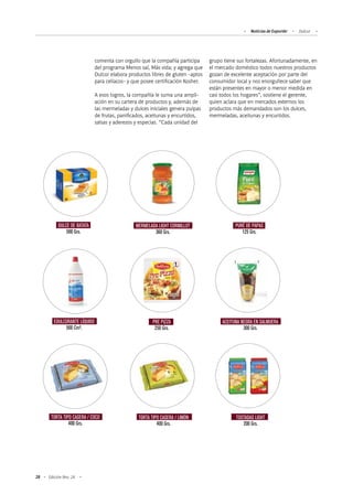 28 Edición Nro. 24
comenta con orgullo que la compañía participa
del programa Menos sal, Más vida; y agrega que
Dulcor elabora productos libres de gluten -aptos
para celíacos- y que posee certificación Kosher.
A esos logros, la compañía le suma una ampli-
ación en su cartera de productos y, además de
las mermeladas y dulces iniciales genera pulpas
de frutas, panificados, aceitunas y encurtidos,
salsas y aderezos y especias. “Cada unidad del
grupo tiene sus fortalezas. Afortunadamente, en
el mercado doméstico todos nuestros productos
gozan de excelente aceptación por parte del
consumidor local y nos enorgullece saber que
están presentes en mayor o menor medida en
casi todos los hogares”, sostiene el gerente,
quien aclara que en mercados externos los
productos más demandados son los dulces,
mermeladas, aceitunas y encurtidos.
DULCE DE BATATA
500 Grs.
MERMELADA LIGHT CORMILLOT
360 Grs.
PURÉ DE PAPAS
125 Grs.
EDULCORANTE LÍQUIDO
500 Cm³.
PRE PIZZA
250 Grs.
ACEITUNA NEGRA EN SALMUERA
300 Grs.
TORTA TIPO CASERA / COCO
400 Grs.
TORTA TIPO CASERA / LIMÓN
400 Grs.
TOSTADAS LIGHT
200 Grs.
Noticias de ExportAr Dulcor
 
